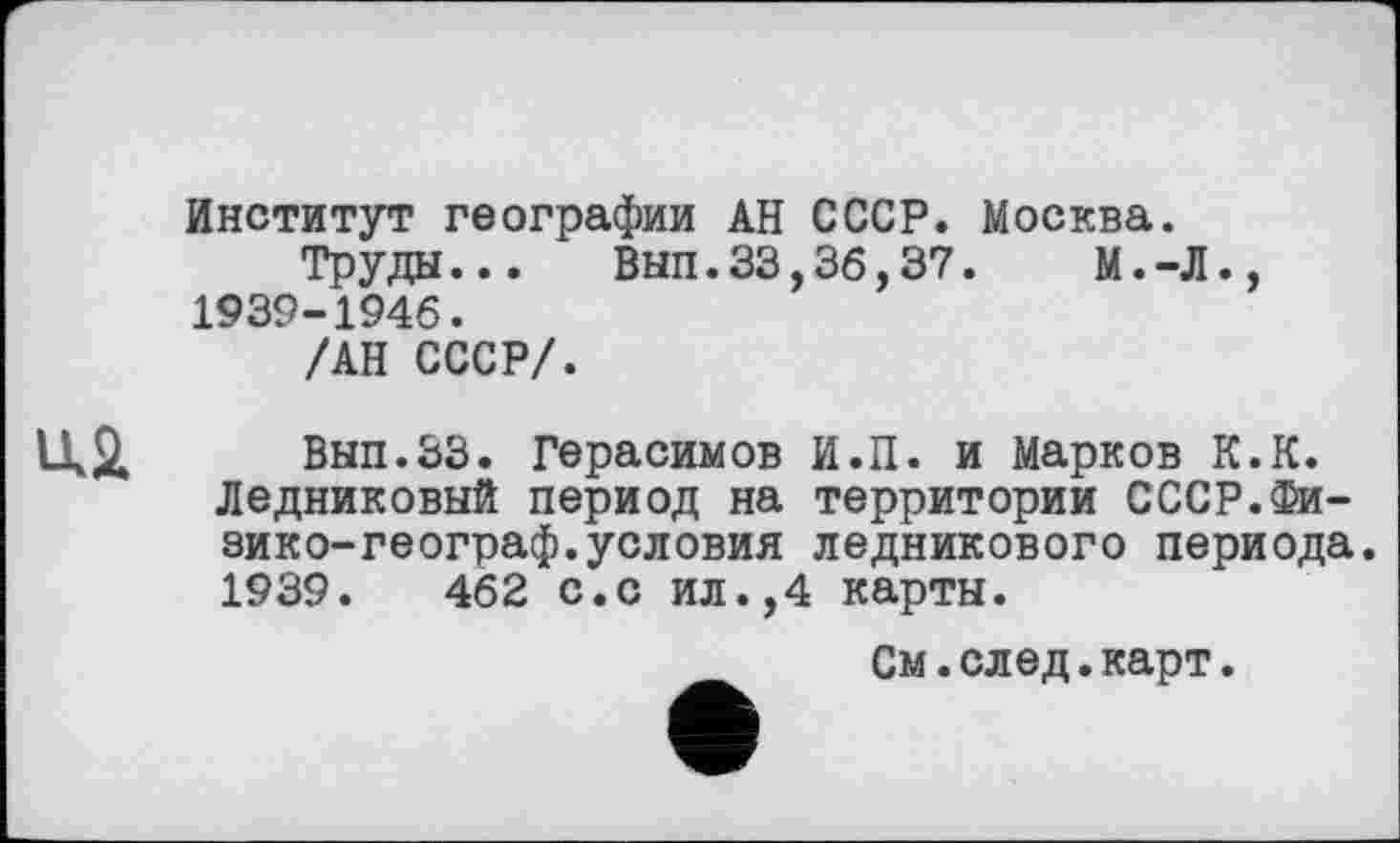 ﻿Институт географии АН СССР. Москва.
Труды... Вып.33,36,37.	М.-Л.,
1939-1946.
/АН СССР/.
Вып.ЗЗ. Герасимов И.П. и Марков К.К. Ледниковый период на территории СССР.Фи-зико-географ.условия ледникового периода. 1939.	462 с.с ил.,4 карты.
См.след.карт.